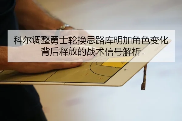 科尔调整勇士轮换思路库明加角色变化背后释放的战术信号解析