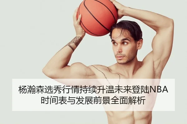杨瀚森选秀行情持续升温未来登陆NBA时间表与发展前景全面解析
